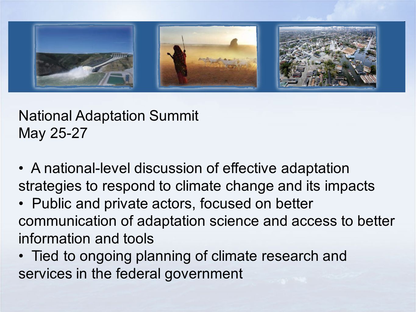 National Adaptation Summit May A national-level discussion of effective adaptation strategies to respond to climate change and its impacts Public and private actors, focused on better communication of adaptation science and access to better information and tools Tied to ongoing planning of climate research and services in the federal government