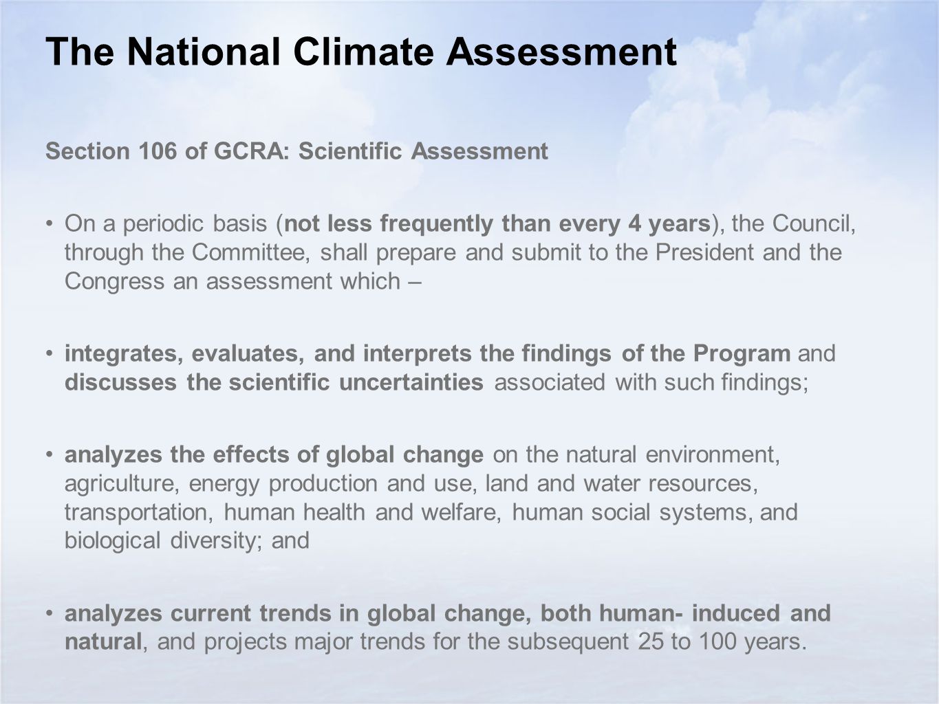 The National Climate Assessment Section 106 of GCRA: Scientific Assessment On a periodic basis (not less frequently than every 4 years), the Council, through the Committee, shall prepare and submit to the President and the Congress an assessment which – integrates, evaluates, and interprets the findings of the Program and discusses the scientific uncertainties associated with such findings; analyzes the effects of global change on the natural environment, agriculture, energy production and use, land and water resources, transportation, human health and welfare, human social systems, and biological diversity; and analyzes current trends in global change, both human- induced and natural, and projects major trends for the subsequent 25 to 100 years.