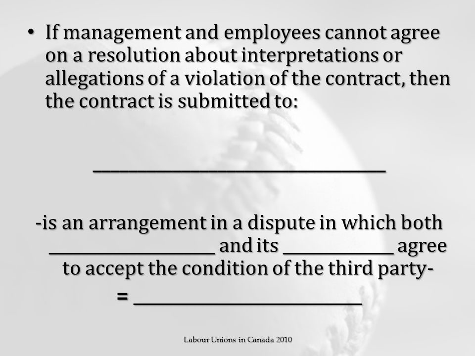 If management and employees cannot agree on a resolution about interpretations or allegations of a violation of the contract, then the contract is submitted to: If management and employees cannot agree on a resolution about interpretations or allegations of a violation of the contract, then the contract is submitted to:_________________________________ -is an arrangement in a dispute in which both _____________________ and its ______________ agree to accept the condition of the third party- = _____________________________ Labour Unions in Canada 2010