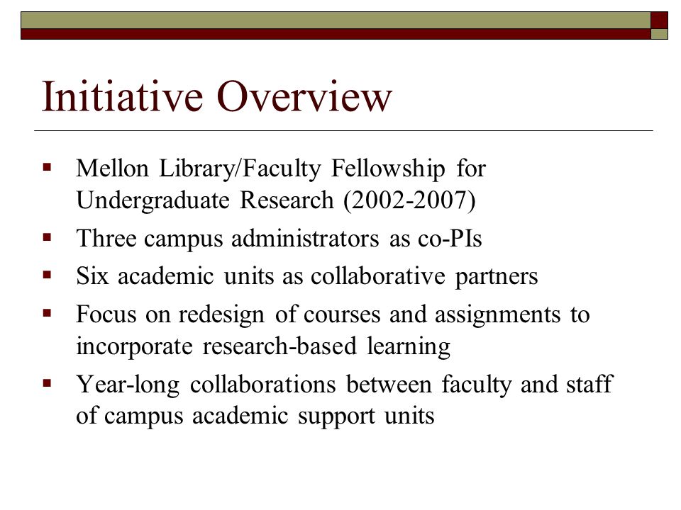 Initiative Overview  Mellon Library/Faculty Fellowship for Undergraduate Research ( )  Three campus administrators as co-PIs  Six academic units as collaborative partners  Focus on redesign of courses and assignments to incorporate research-based learning  Year-long collaborations between faculty and staff of campus academic support units