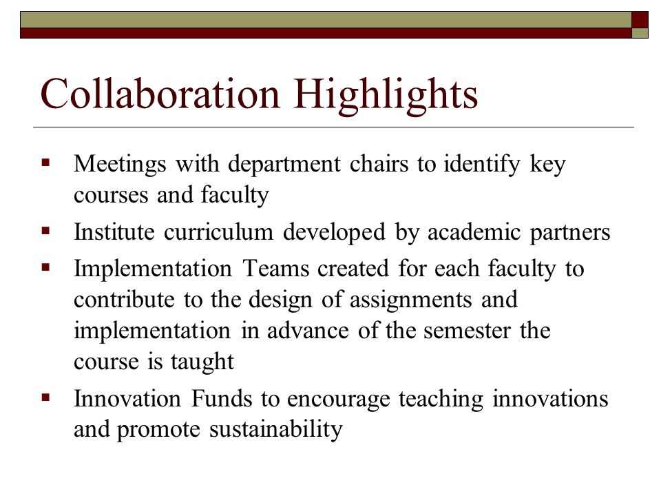 Collaboration Highlights  Meetings with department chairs to identify key courses and faculty  Institute curriculum developed by academic partners  Implementation Teams created for each faculty to contribute to the design of assignments and implementation in advance of the semester the course is taught  Innovation Funds to encourage teaching innovations and promote sustainability