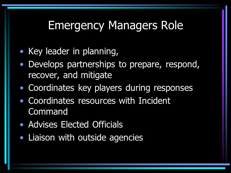 Emergency Managers Role Key leader in planning, Develops partnerships to prepare, respond, recover, and mitigate Coordinates key players during responses Coordinates resources with Incident Command Advises Elected Officials Liaison with outside agencies