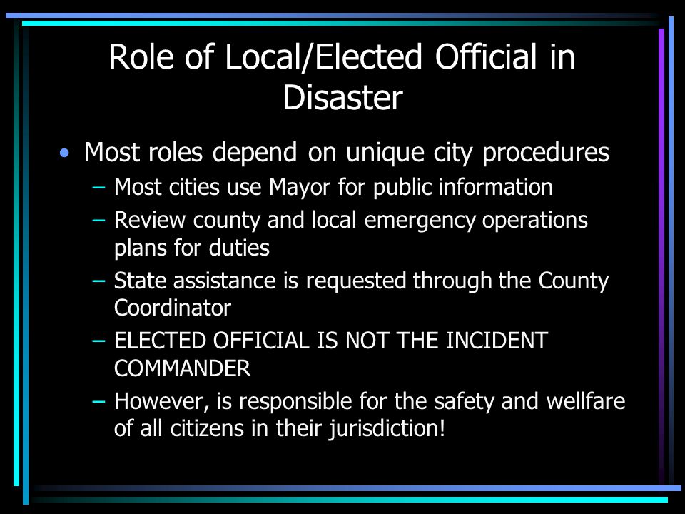 Role of Local/Elected Official in Disaster Most roles depend on unique city procedures –Most cities use Mayor for public information –Review county and local emergency operations plans for duties –State assistance is requested through the County Coordinator –ELECTED OFFICIAL IS NOT THE INCIDENT COMMANDER –However, is responsible for the safety and wellfare of all citizens in their jurisdiction!
