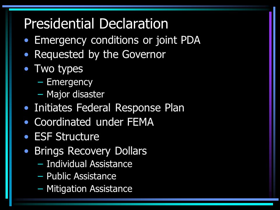 Presidential Declaration Emergency conditions or joint PDA Requested by the Governor Two types –Emergency –Major disaster Initiates Federal Response Plan Coordinated under FEMA ESF Structure Brings Recovery Dollars –Individual Assistance –Public Assistance –Mitigation Assistance