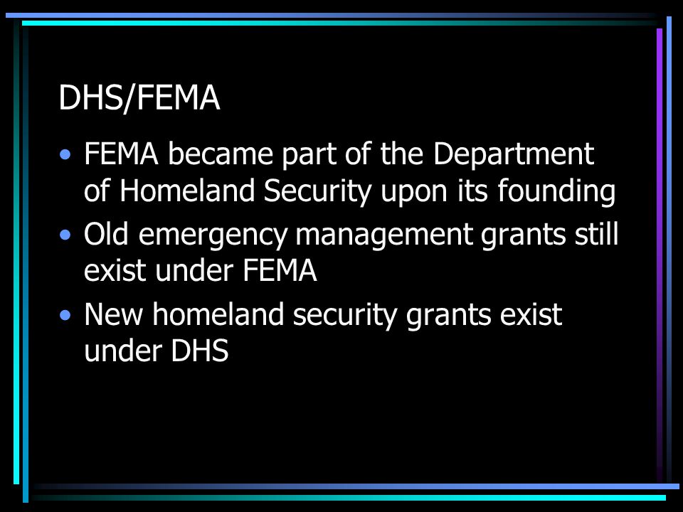 DHS/FEMA FEMA became part of the Department of Homeland Security upon its founding Old emergency management grants still exist under FEMA New homeland security grants exist under DHS