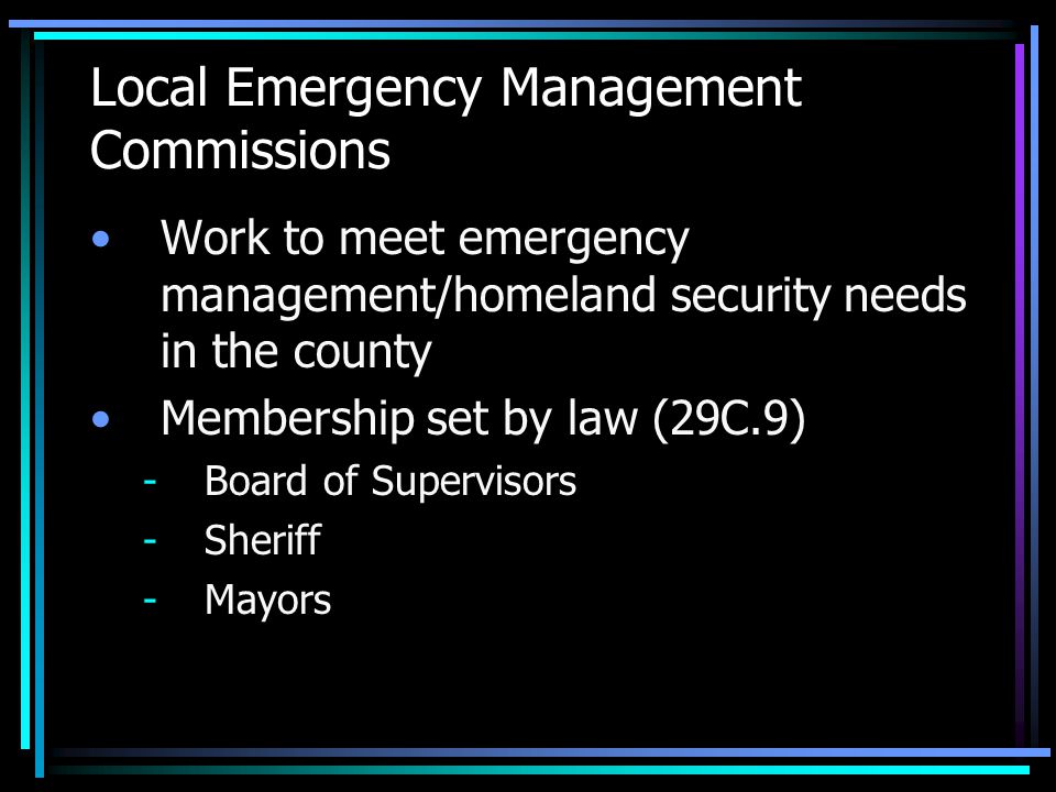 Local Emergency Management Commissions Work to meet emergency management/homeland security needs in the county Membership set by law (29C.9) -Board of Supervisors -Sheriff -Mayors