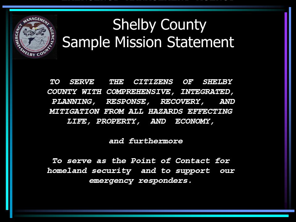 Shelby County Sample Mission Statement SHELBY COUNTY EMERGENCY MANAGEMENT AGENCY TO SERVE THE CITIZENS OF SHELBY COUNTY WITH COMPREHENSIVE, INTEGRATED, PLANNING, RESPONSE, RECOVERY, AND MITIGATION FROM ALL HAZARDS EFFECTING LIFE, PROPERTY, AND ECONOMY, and furthermore To serve as the Point of Contact for homeland security and to support our emergency responders.