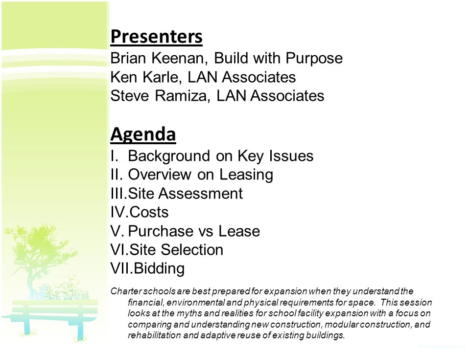 Presenters Brian Keenan, Build with Purpose Ken Karle, LAN Associates Steve Ramiza, LAN Associates Agenda I.Background on Key Issues II.Overview on Leasing III.Site Assessment IV.Costs V.Purchase vs Lease VI.Site Selection VII.Bidding Charter schools are best prepared for expansion when they understand the financial, environmental and physical requirements for space.