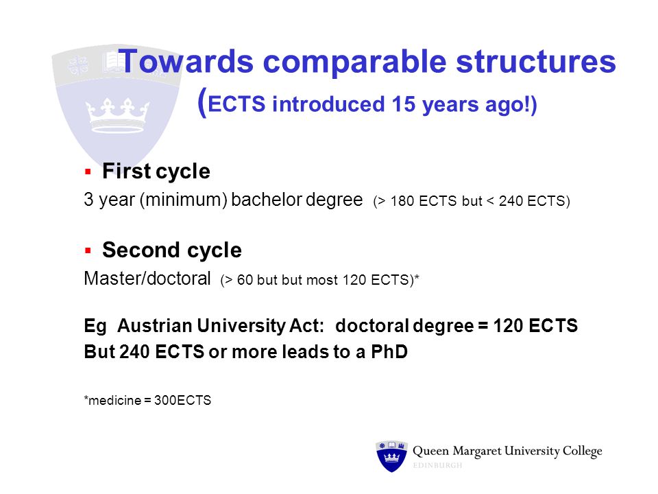 Towards comparable structures ( ECTS introduced 15 years ago!)  First cycle 3 year (minimum) bachelor degree (> 180 ECTS but < 240 ECTS)  Second cycle Master/doctoral (> 60 but but most 120 ECTS)* Eg Austrian University Act: doctoral degree = 120 ECTS But 240 ECTS or more leads to a PhD *medicine = 300ECTS
