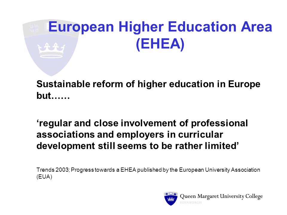 European Higher Education Area (EHEA) Sustainable reform of higher education in Europe but…… ‘regular and close involvement of professional associations and employers in curricular development still seems to be rather limited’ Trends 2003; Progress towards a EHEA published by the European University Association (EUA)