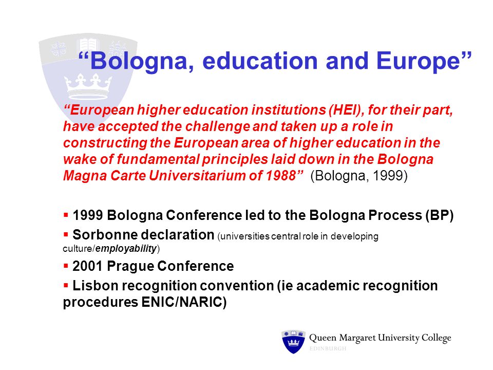 Bologna, education and Europe European higher education institutions (HEI), for their part, have accepted the challenge and taken up a role in constructing the European area of higher education in the wake of fundamental principles laid down in the Bologna Magna Carte Universitarium of 1988 (Bologna, 1999)  1999 Bologna Conference led to the Bologna Process (BP)  Sorbonne declaration (universities central role in developing culture/employability)  2001 Prague Conference  Lisbon recognition convention (ie academic recognition procedures ENIC/NARIC)