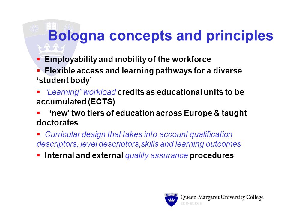 Bologna concepts and principles  Employability and mobility of the workforce  Flexible access and learning pathways for a diverse ‘student body’  Learning workload credits as educational units to be accumulated (ECTS)  ‘new’ two tiers of education across Europe & taught doctorates  Curricular design that takes into account qualification descriptors, level descriptors,skills and learning outcomes  Internal and external quality assurance procedures