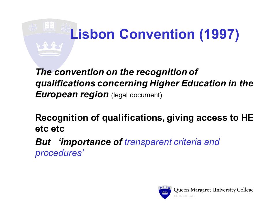Lisbon Convention (1997) The convention on the recognition of qualifications concerning Higher Education in the European region (legal document) Recognition of qualifications, giving access to HE etc etc But ‘importance of transparent criteria and procedures’