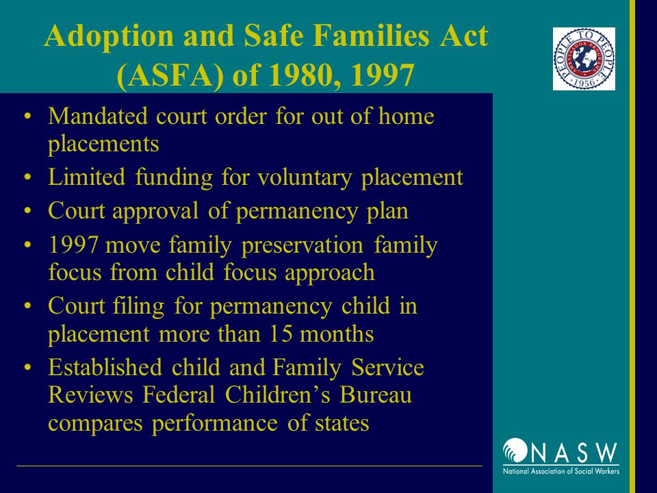 Adoption and Safe Families Act (ASFA) of 1980, 1997 Mandated court order for out of home placements Limited funding for voluntary placement Court approval of permanency plan 1997 move family preservation family focus from child focus approach Court filing for permanency child in placement more than 15 months Established child and Family Service Reviews Federal Children’s Bureau compares performance of states