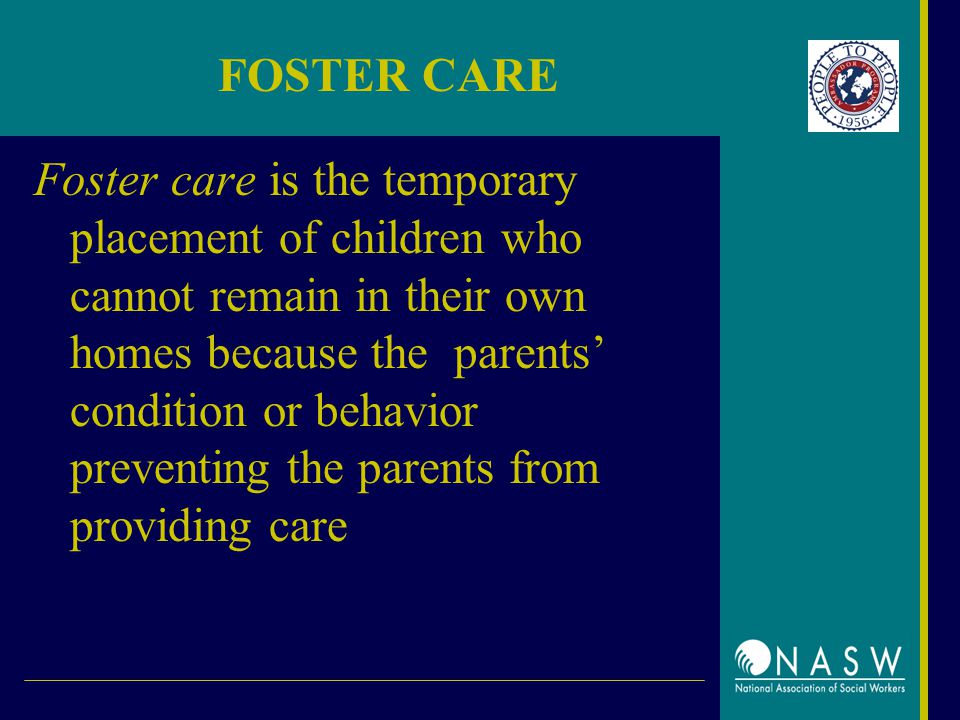 FOSTER CARE Foster care is the temporary placement of children who cannot remain in their own homes because the parents’ condition or behavior preventing the parents from providing care