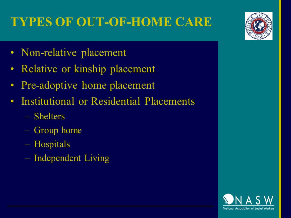 TYPES OF OUT-OF-HOME CARE Non-relative placement Relative or kinship placement Pre-adoptive home placement Institutional or Residential Placements –Shelters –Group home –Hospitals –Independent Living