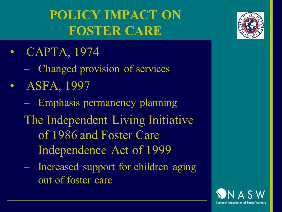 POLICY IMPACT ON FOSTER CARE CAPTA, 1974 –Changed provision of services ASFA, 1997 –Emphasis permanency planning The Independent Living Initiative of 1986 and Foster Care Independence Act of 1999 –Increased support for children aging out of foster care