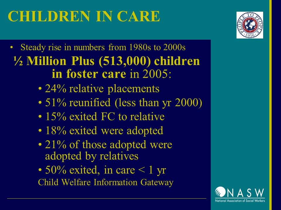 CHILDREN IN CARE Steady rise in numbers from 1980s to 2000s ½ Million Plus (513,000) children in foster care in 2005: 24% relative placements 51% reunified (less than yr 2000) 15% exited FC to relative 18% exited were adopted 21% of those adopted were adopted by relatives 50% exited, in care < 1 yr Child Welfare Information Gateway