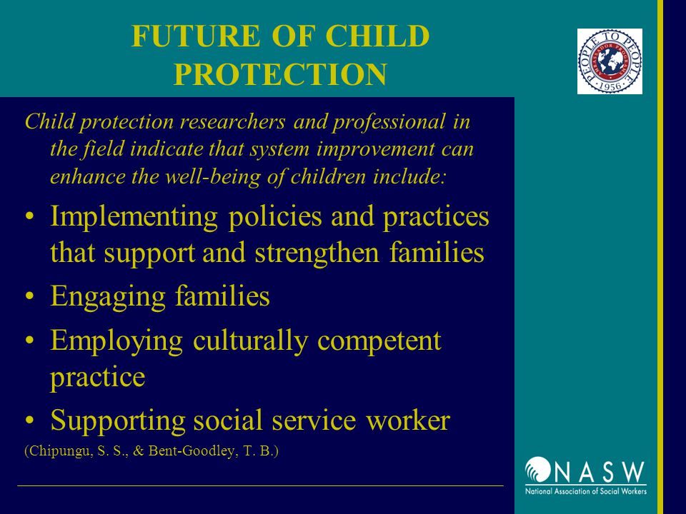 FUTURE OF CHILD PROTECTION Child protection researchers and professional in the field indicate that system improvement can enhance the well-being of children include: Implementing policies and practices that support and strengthen families Engaging families Employing culturally competent practice Supporting social service worker (Chipungu, S.