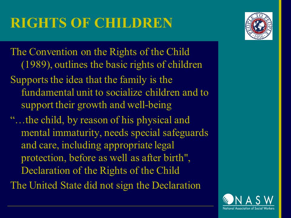RIGHTS OF CHILDREN The Convention on the Rights of the Child (1989), outlines the basic rights of children Supports the idea that the family is the fundamental unit to socialize children and to support their growth and well-being …the child, by reason of his physical and mental immaturity, needs special safeguards and care, including appropriate legal protection, before as well as after birth , Declaration of the Rights of the Child The United State did not sign the Declaration