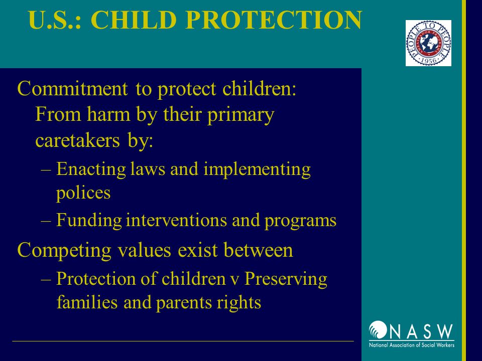 U.S.: CHILD PROTECTION Commitment to protect children: From harm by their primary caretakers by: –Enacting laws and implementing polices –Funding interventions and programs Competing values exist between –Protection of children v Preserving families and parents rights