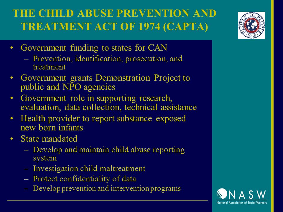 THE CHILD ABUSE PREVENTION AND TREATMENT ACT OF 1974 (CAPTA) Government funding to states for CAN –Prevention, identification, prosecution, and treatment Government grants Demonstration Project to public and NPO agencies Government role in supporting research, evaluation, data collection, technical assistance Health provider to report substance exposed new born infants State mandated –Develop and maintain child abuse reporting system –Investigation child maltreatment –Protect confidentiality of data –Develop prevention and intervention programs