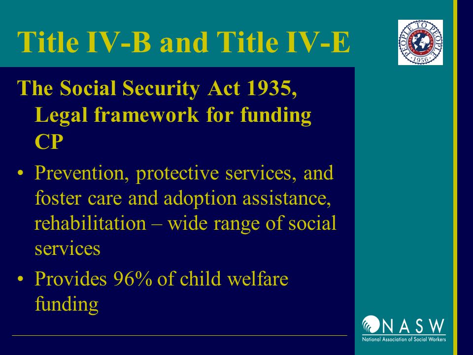 Title IV-B and Title IV-E The Social Security Act 1935, Legal framework for funding CP Prevention, protective services, and foster care and adoption assistance, rehabilitation – wide range of social services Provides 96% of child welfare funding