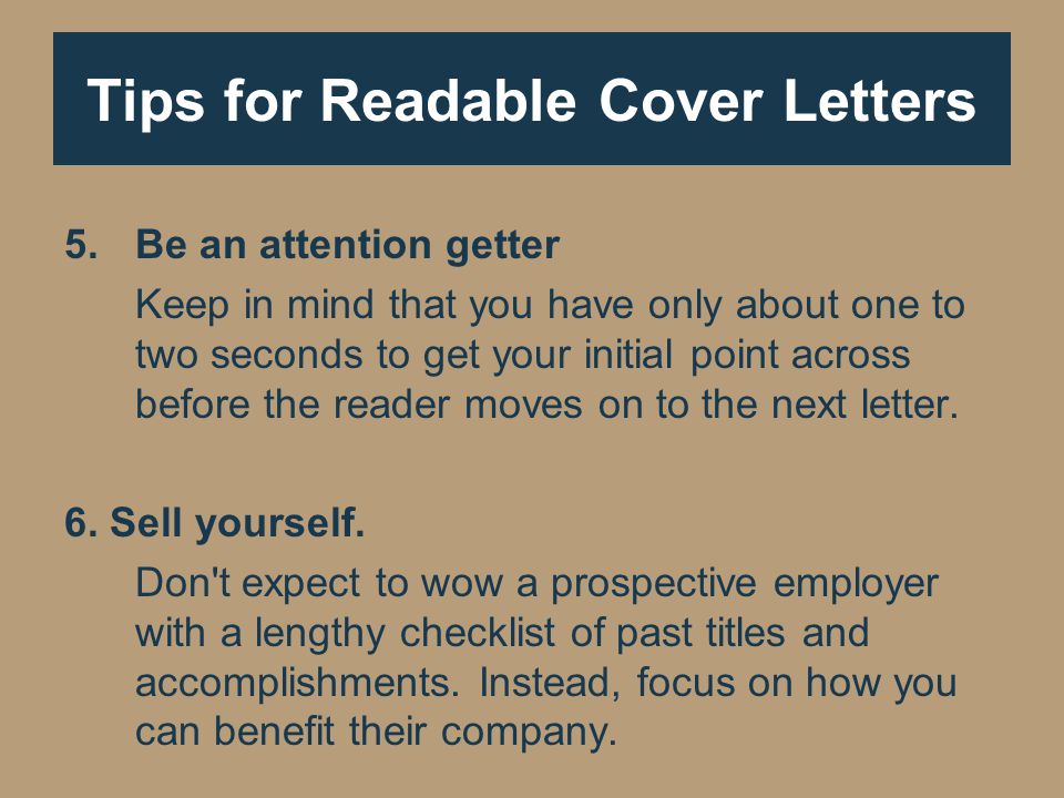 Tips for Readable Cover Letters 5.Be an attention getter Keep in mind that you have only about one to two seconds to get your initial point across before the reader moves on to the next letter.