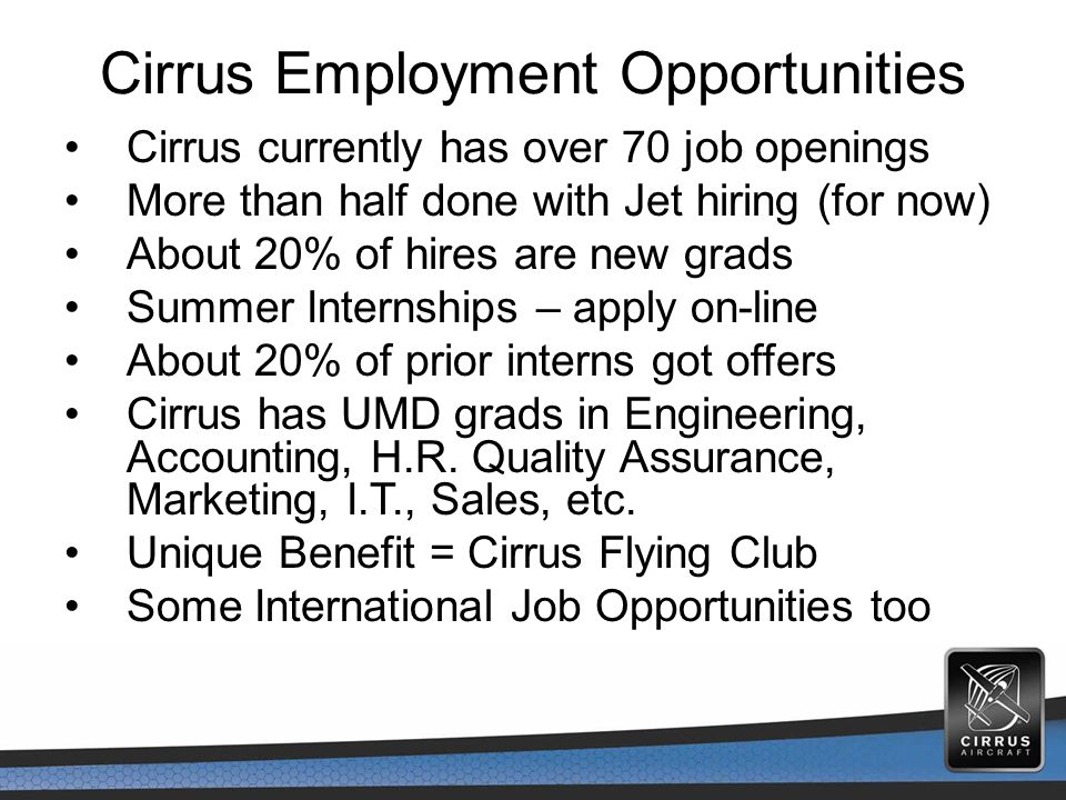 Cirrus Employment Opportunities Cirrus currently has over 70 job openings More than half done with Jet hiring (for now) About 20% of hires are new grads Summer Internships – apply on-line About 20% of prior interns got offers Cirrus has UMD grads in Engineering, Accounting, H.R.