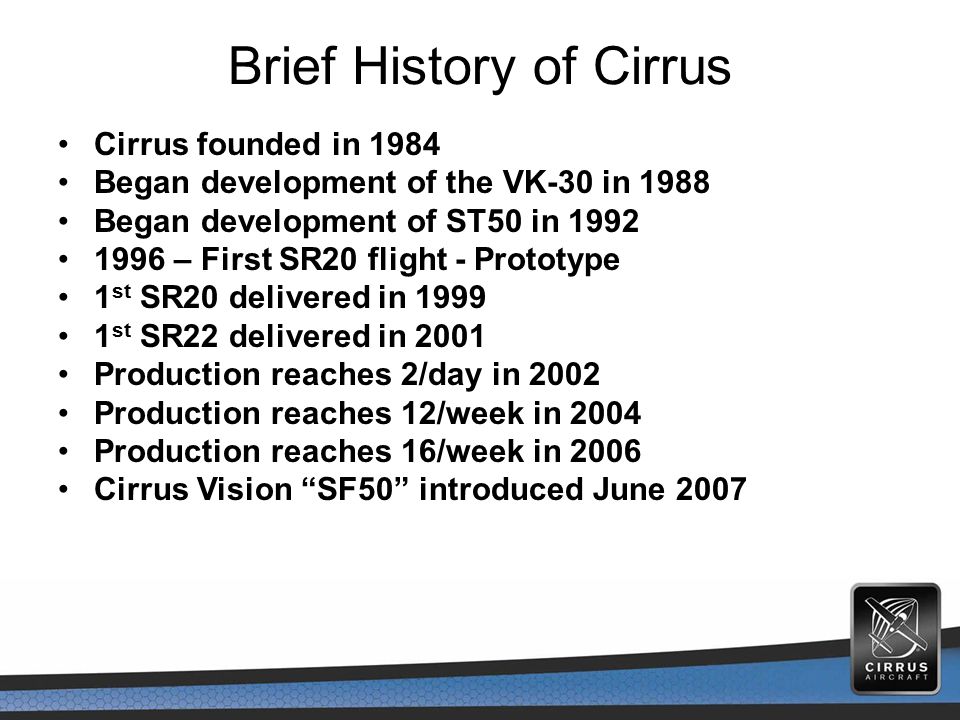 Brief History of Cirrus Cirrus founded in 1984 Began development of the VK-30 in 1988 Began development of ST50 in – First SR20 flight - Prototype 1 st SR20 delivered in st SR22 delivered in 2001 Production reaches 2/day in 2002 Production reaches 12/week in 2004 Production reaches 16/week in 2006 Cirrus Vision SF50 introduced June 2007