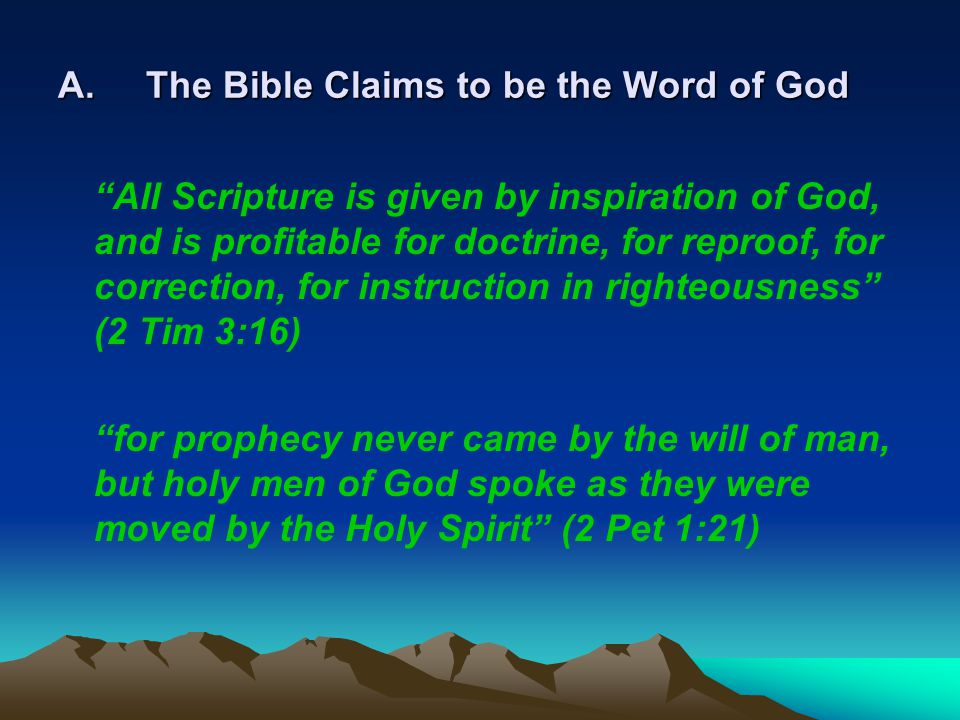 A.The Bible Claims to be the Word of God All Scripture is given by inspiration of God, and is profitable for doctrine, for reproof, for correction, for instruction in righteousness (2 Tim 3:16) for prophecy never came by the will of man, but holy men of God spoke as they were moved by the Holy Spirit (2 Pet 1:21)