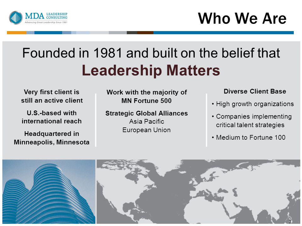 Who We Are 3 Founded in 1981 and built on the belief that Leadership Matters Very first client is still an active client U.S.-based with international reach Headquartered in Minneapolis, Minnesota Work with the majority of MN Fortune 500 Strategic Global Alliances Asia Pacific European Union Diverse Client Base High growth organizations Companies implementing critical talent strategies Medium to Fortune 100