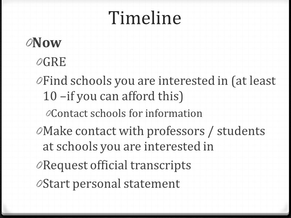 Timeline 0 Now 0 GRE 0 Find schools you are interested in (at least 10 –if you can afford this) 0 Contact schools for information 0 Make contact with professors / students at schools you are interested in 0 Request official transcripts 0 Start personal statement