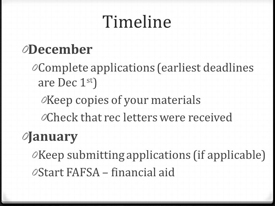 Timeline 0 December 0 Complete applications (earliest deadlines are Dec 1 st ) 0 Keep copies of your materials 0 Check that rec letters were received 0 January 0 Keep submitting applications (if applicable) 0 Start FAFSA – financial aid