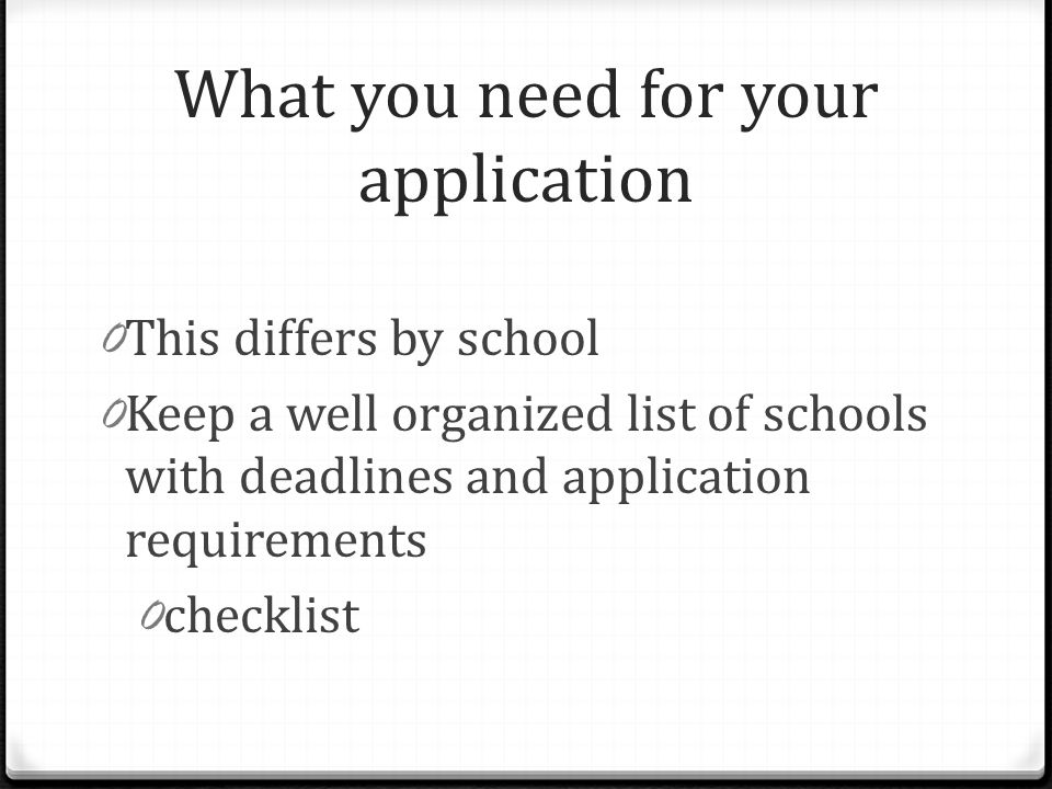 What you need for your application 0 This differs by school 0 Keep a well organized list of schools with deadlines and application requirements 0 checklist