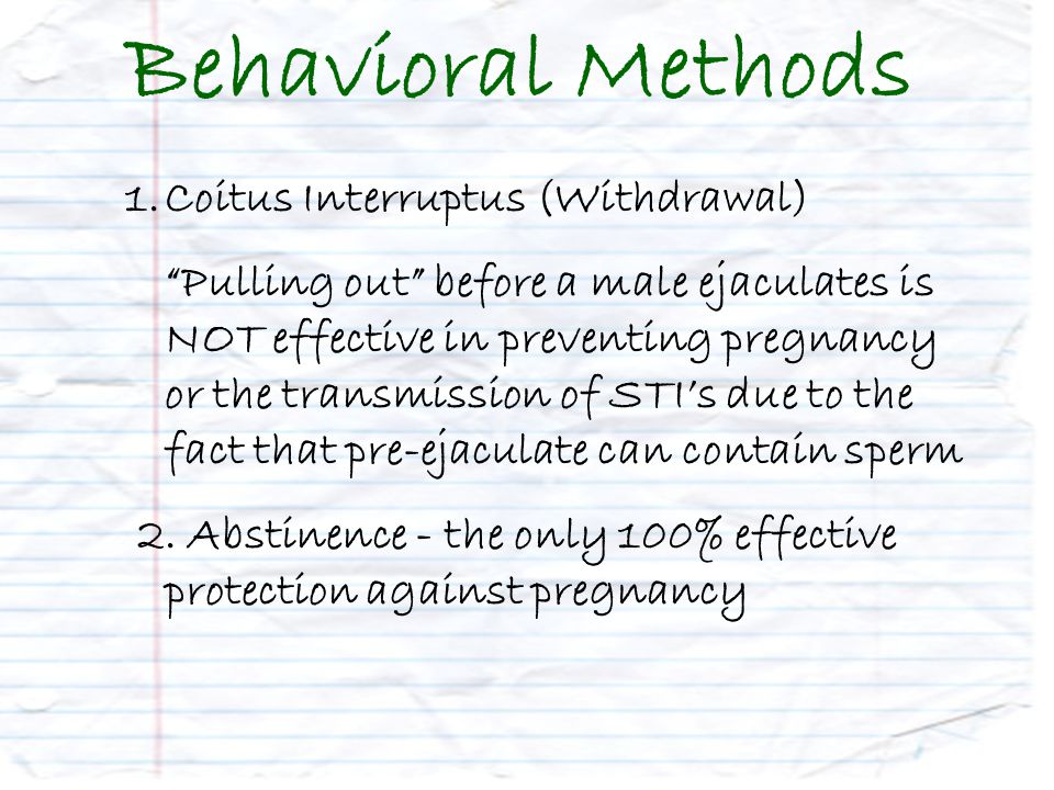 Behavioral Methods 1.Coitus Interruptus (Withdrawal) Pulling out before a male ejaculates is NOT effective in preventing pregnancy or the transmission of STI’s due to the fact that pre-ejaculate can contain sperm 2.