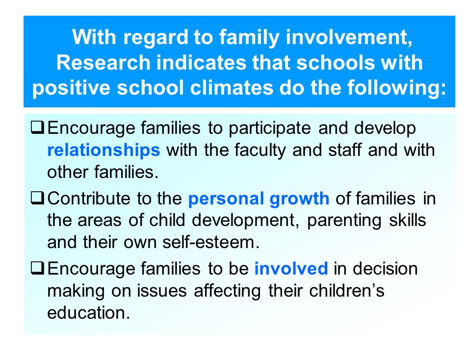 With regard to family involvement, Research indicates that schools with positive school climates do the following:  Encourage families to participate and develop relationships with the faculty and staff and with other families.