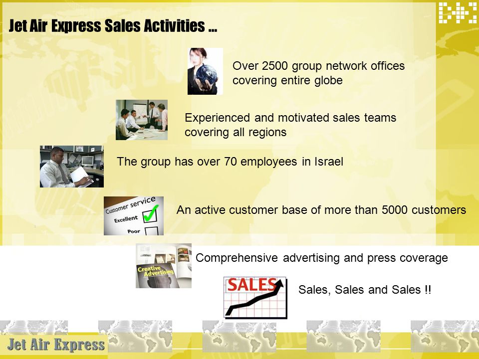 Jet Air Express Sales Activities … Over 2500 group network offices covering entire globe Experienced and motivated sales teams covering all regions The group has over 70 employees in Israel An active customer base of more than 5000 customers Comprehensive advertising and press coverage Sales, Sales and Sales !!