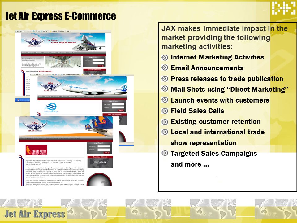 Jet Air Express E-Commerce JAX makes immediate impact in the market providing the following marketing activities: Internet Marketing Activities  Announcements Press releases to trade publication Mail Shots using Direct Marketing Launch events with customers Field Sales Calls Existing customer retention Local and international trade show representation Targeted Sales Campaigns and more …
