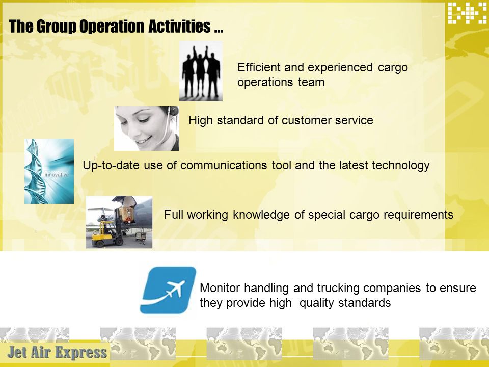 The Group Operation Activities … Efficient and experienced cargo operations team High standard of customer service Up-to-date use of communications tool and the latest technology Full working knowledge of special cargo requirements Monitor handling and trucking companies to ensure they provide high quality standards