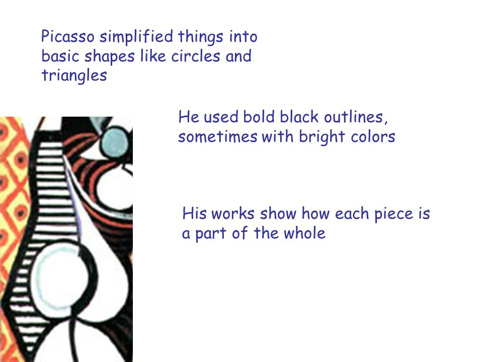 Picasso simplified things into basic shapes like circles and triangles He used bold black outlines, sometimes with bright colors His works show how each piece is a part of the whole