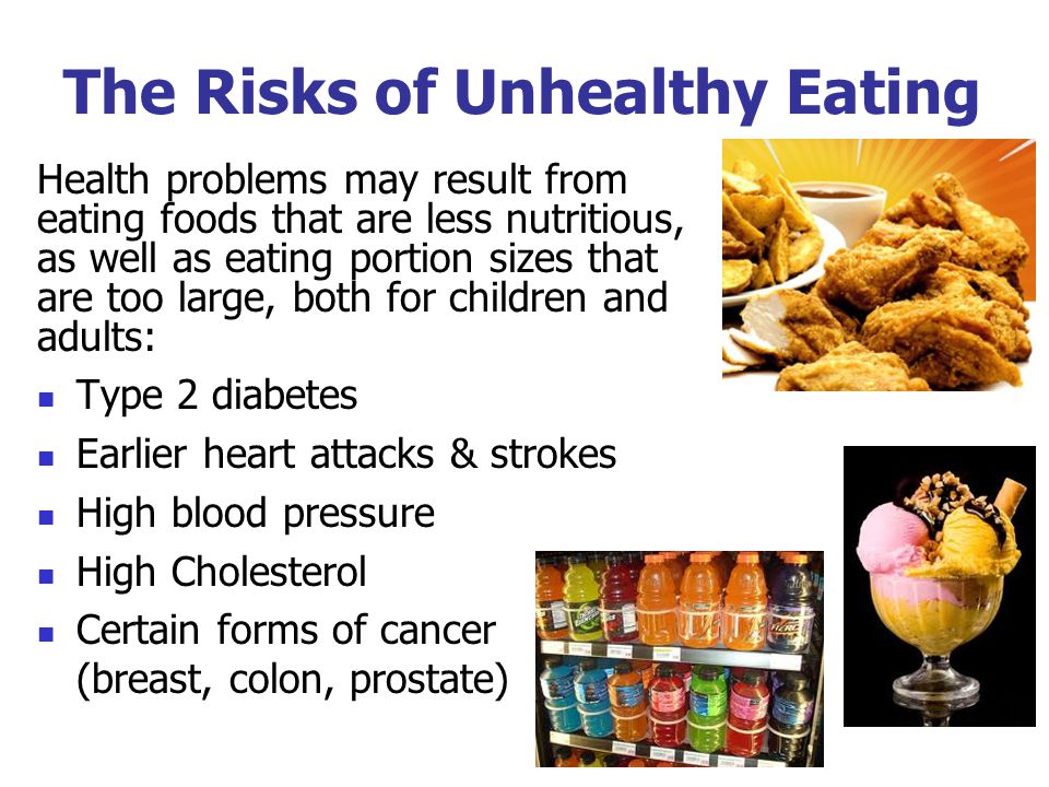 The Risks of Unhealthy Eating Health problems may result from eating foods that are less nutritious, as well as eating portion sizes that are too large, both for children and adults: Type 2 diabetes Earlier heart attacks & strokes High blood pressure High Cholesterol Certain forms of cancer (breast, colon, prostate)