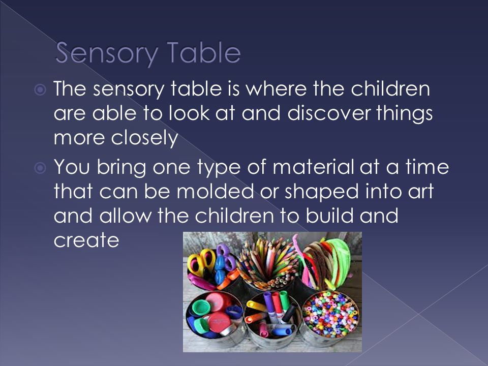  The sensory table is where the children are able to look at and discover things more closely  You bring one type of material at a time that can be molded or shaped into art and allow the children to build and create