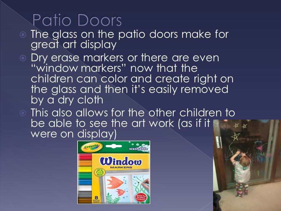  The glass on the patio doors make for great art display  Dry erase markers or there are even window markers now that the children can color and create right on the glass and then it’s easily removed by a dry cloth  This also allows for the other children to be able to see the art work (as if it were on display)