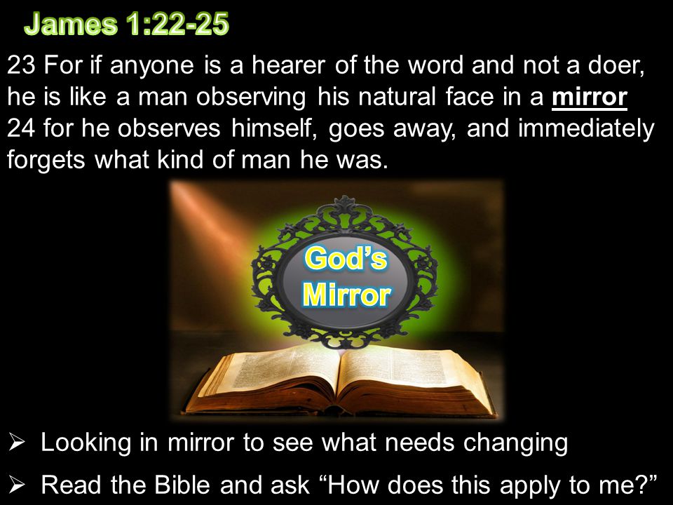 23 For if anyone is a hearer of the word and not a doer, he is like a man observing his natural face in a mirror 24 for he observes himself, goes away, and immediately forgets what kind of man he was.