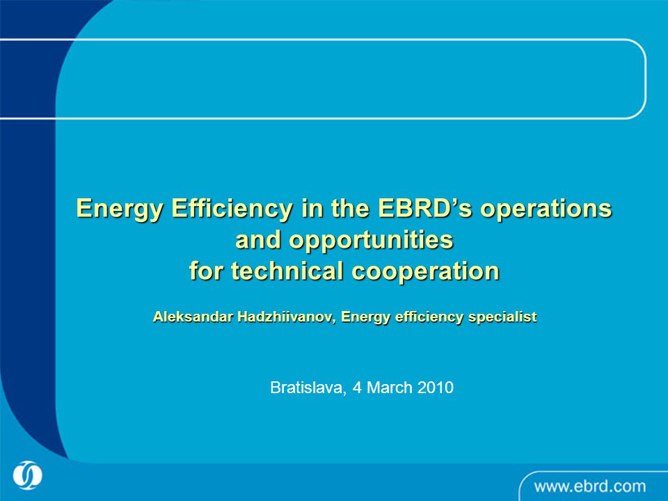 Energy Efficiency in the EBRD’s operations and opportunities for technical cooperation Aleksandar Hadzhiivanov, Energy efficiency specialist Energy Efficiency in the EBRD’s operations and opportunities for technical cooperation Aleksandar Hadzhiivanov, Energy efficiency specialist Bratislava, 4 March 2010