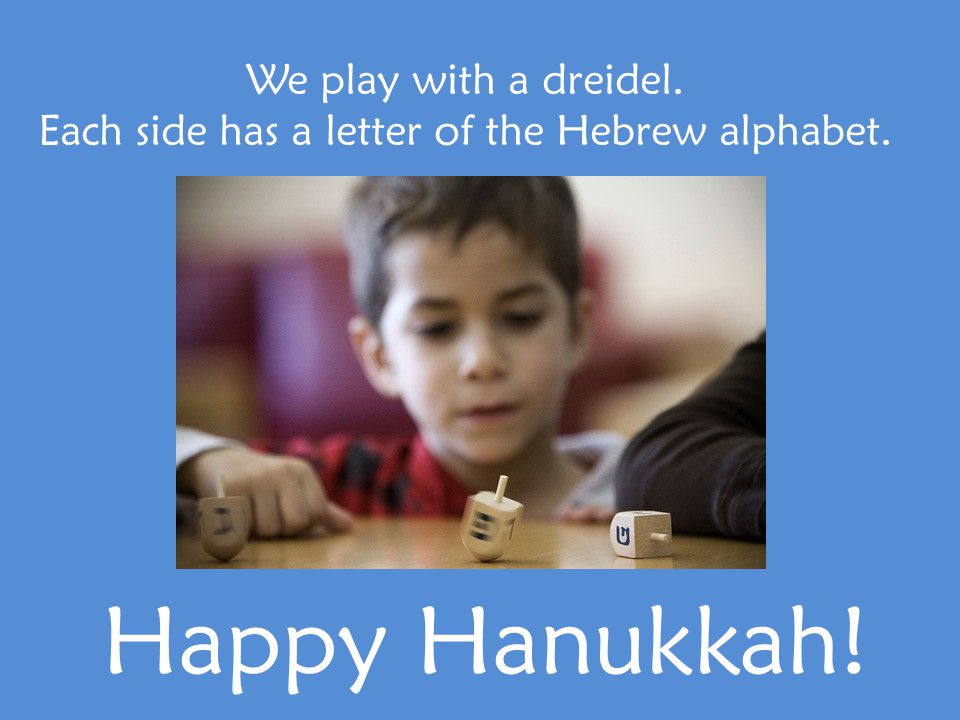 We play with a dreidel. Each side has a letter of the Hebrew alphabet. Happy Hanukkah!