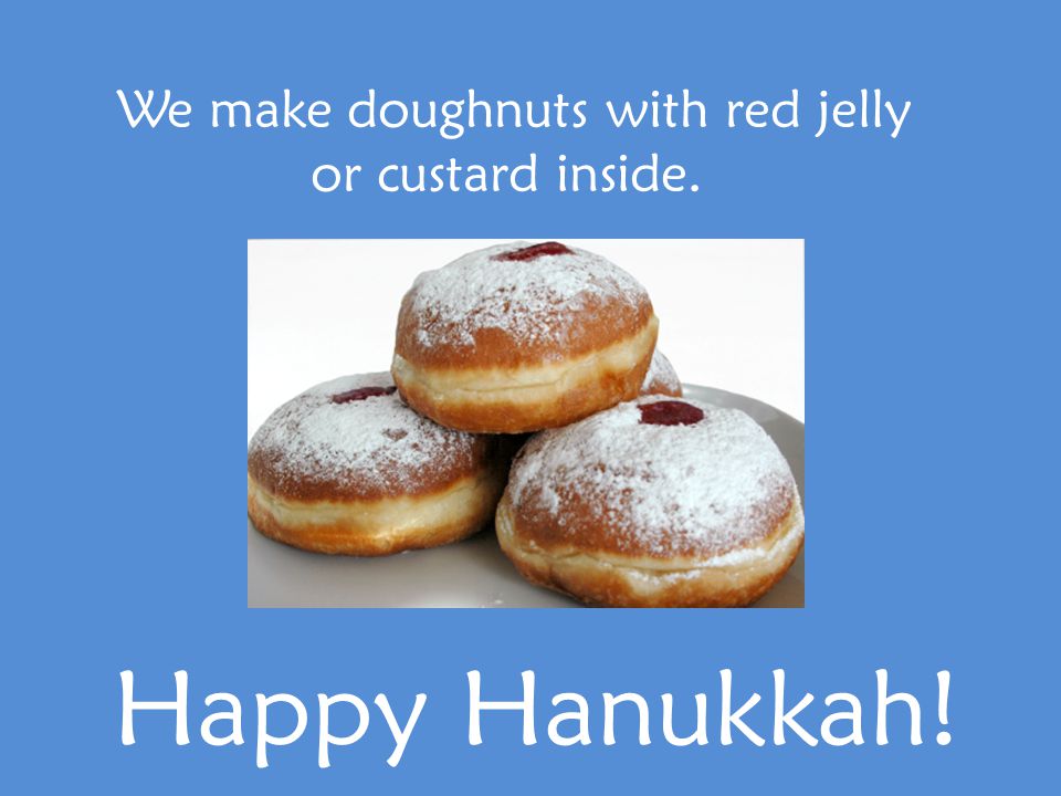We make doughnuts with red jelly or custard inside. Happy Hanukkah!