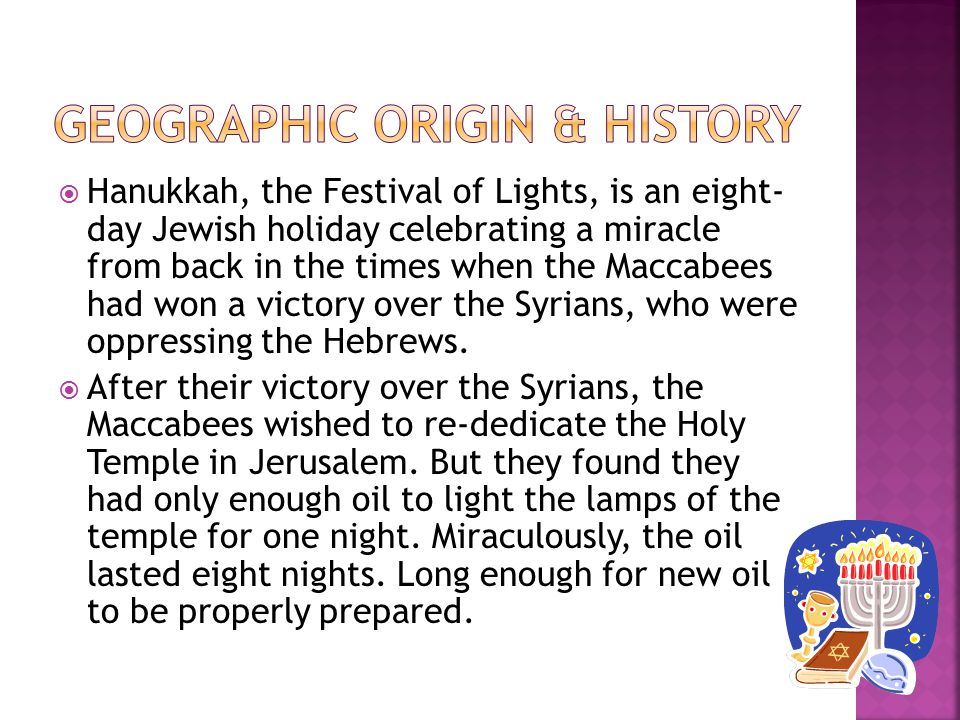  Hanukkah, the Festival of Lights, is an eight- day Jewish holiday celebrating a miracle from back in the times when the Maccabees had won a victory over the Syrians, who were oppressing the Hebrews.