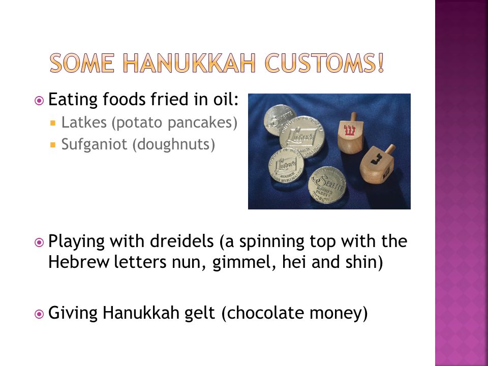  Eating foods fried in oil:  Latkes (potato pancakes)  Sufganiot (doughnuts)  Playing with dreidels (a spinning top with the Hebrew letters nun, gimmel, hei and shin)  Giving Hanukkah gelt (chocolate money)